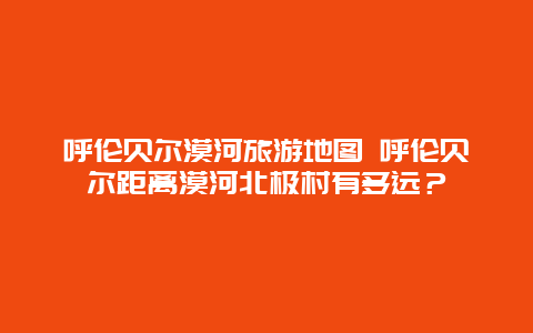 呼伦贝尔漠河旅游地图 呼伦贝尔距离漠河北极村有多远？