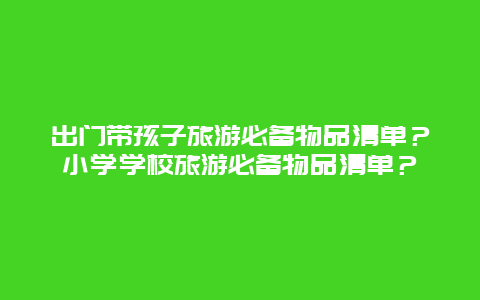 出门带孩子旅游必备物品清单？小学学校旅游必备物品清单？