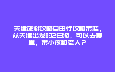 天津旅游攻略自由行攻略带娃，从天津出发的2日游，可以去哪里，带小孩和老人？