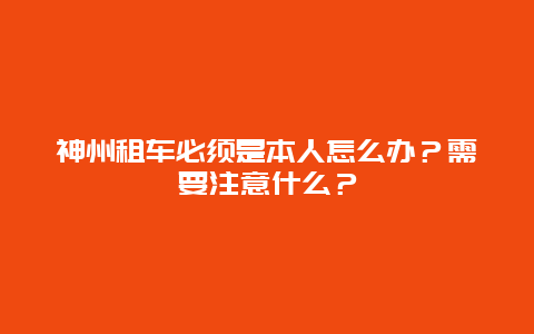 神州租车必须是本人怎么办？需要注意什么？