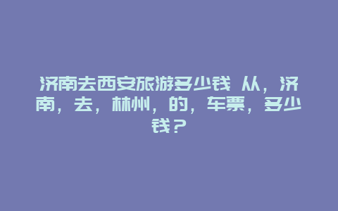 济南去西安旅游多少钱 从，济南，去，林州，的，车票，多少钱？