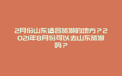 2月份山东适合旅游的地方？2021年8月份可以去山东旅游吗？