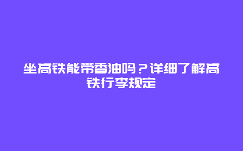 坐高铁能带香油吗？详细了解高铁行李规定