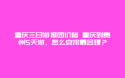 重庆三日游报团价格 重庆到贵州5天游，怎么安排最合理？