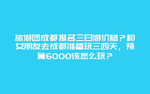 旅游团成都报名三日游价格？和女朋友去成都准备玩三四天，预算6000该怎么玩？