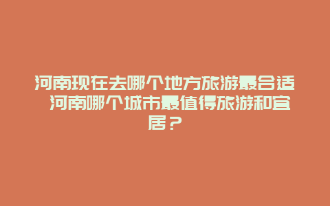 河南现在去哪个地方旅游最合适 河南哪个城市最值得旅游和宜居？