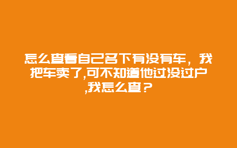 怎么查看自己名下有没有车，我把车卖了,可不知道他过没过户,我怎么查？