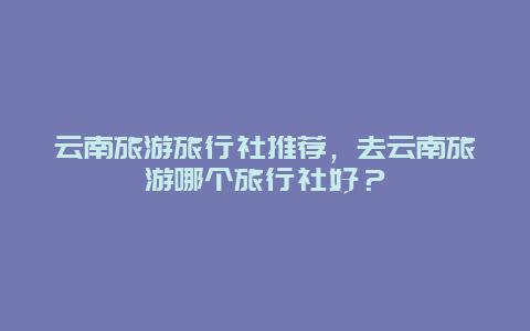 云南旅游旅行社推荐，去云南旅游哪个旅行社好？