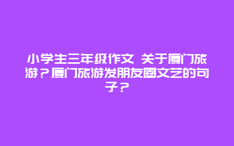 小学生三年级作文 关于厦门旅游？厦门旅游发朋友圈文艺的句子？