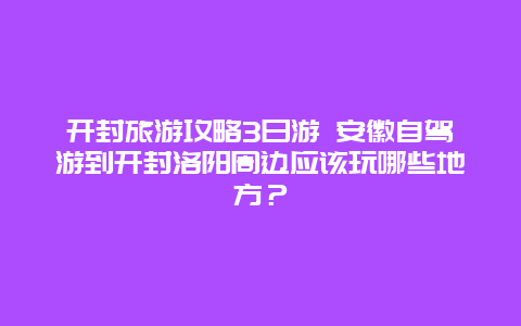 开封旅游攻略3日游 安徽自驾游到开封洛阳周边应该玩哪些地方？