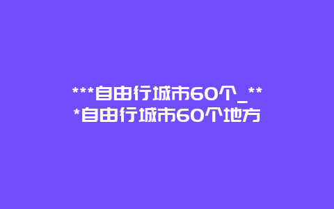 ***自由行城市60个_***自由行城市60个地方