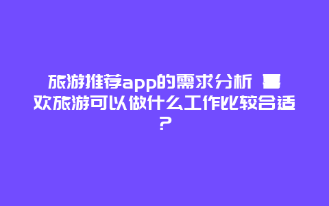 旅游推荐app的需求分析 喜欢旅游可以做什么工作比较合适？