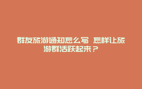 群友旅游通知怎么写 怎样让旅游群活跃起来？