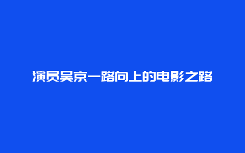 演员吴京一路向上的电影之路