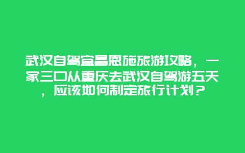 武汉自驾宜昌恩施旅游攻略，一家三口从重庆去武汉自驾游五天，应该如何制定旅行计划？