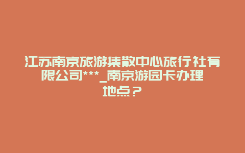 江苏南京旅游集散中心旅行社有限公司***_南京游园卡办理地点？