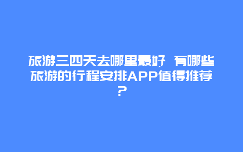 旅游三四天去哪里最好 有哪些旅游的行程安排APP值得推荐？