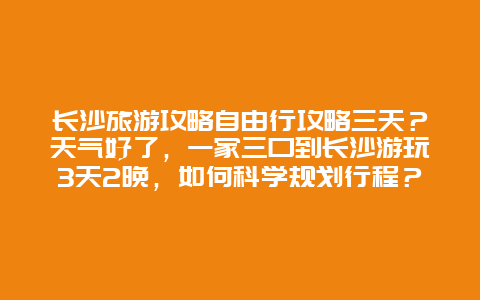 长沙旅游攻略自由行攻略三天？天气好了，一家三口到长沙游玩3天2晚，如何科学规划行程？