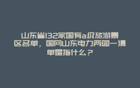 山东省132家国有a级旅游景区名单，国网山东电力两图一清单是指什么？