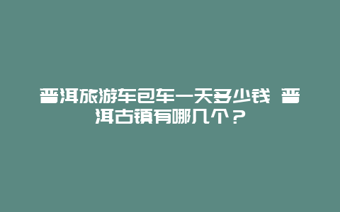 普洱旅游车包车一天多少钱 普洱古镇有哪几个？