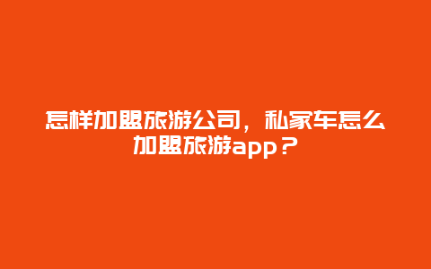 怎样加盟旅游公司，私家车怎么加盟旅游app？