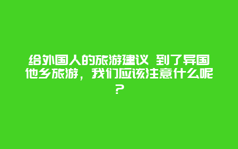 给外国人的旅游建议 到了异国他乡旅游，我们应该注意什么呢？