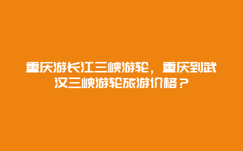 重庆游长江三峡游轮，重庆到武汉三峡游轮旅游价格？