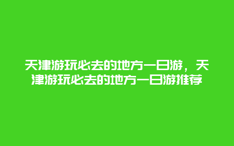 天津游玩必去的地方一日游，天津游玩必去的地方一日游推荐