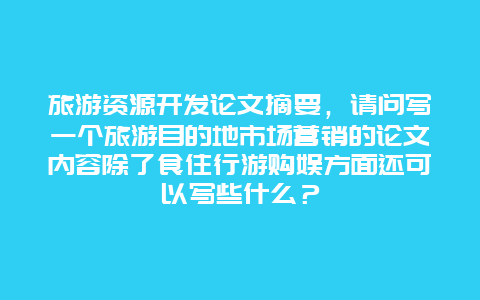 旅游资源开发论文摘要，请问写一个旅游目的地市场营销的论文内容除了食住行游购娱方面还可以写些什么？