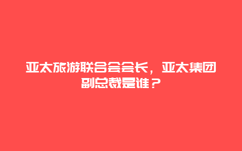 亚太旅游联合会会长，亚太集团副总裁是谁？