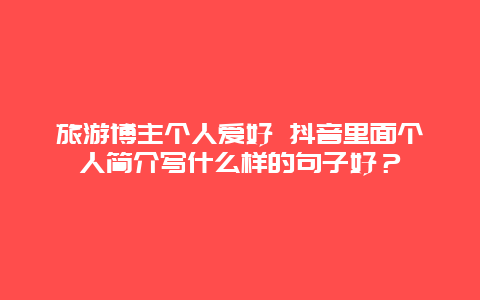 旅游博主个人爱好 抖音里面个人简介写什么样的句子好？