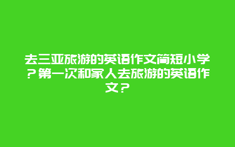 去三亚旅游的英语作文简短小学？第一次和家人去旅游的英语作文？