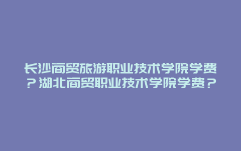 长沙商贸旅游职业技术学院学费？湖北商贸职业技术学院学费？