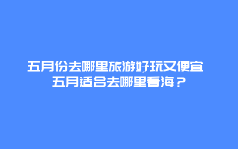 五月份去哪里旅游好玩又便宜 五月适合去哪里看海？