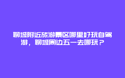 聊城附近旅游景区哪里好玩自驾游，聊城周边五一去哪玩？