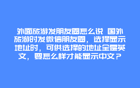 外面旅游发朋友圈怎么说 国外旅游时发微信朋友圈，选择显示地址时，可供选择的地址全是英文，要怎么样才能显示中文？