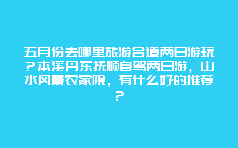 五月份去哪里旅游合适两日游玩？本溪丹东抚顺自驾两日游，山水风景农家院，有什么好的推荐？