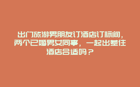 出门旅游男朋友订酒店订标间，两个已婚男女同事，一起出差住酒店合适吗？