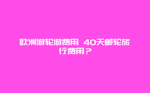 欧洲游轮游费用 40天邮轮旅行费用？