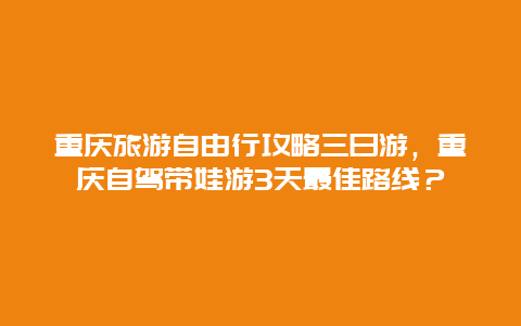 重庆旅游自由行攻略三日游，重庆自驾带娃游3天最佳路线？