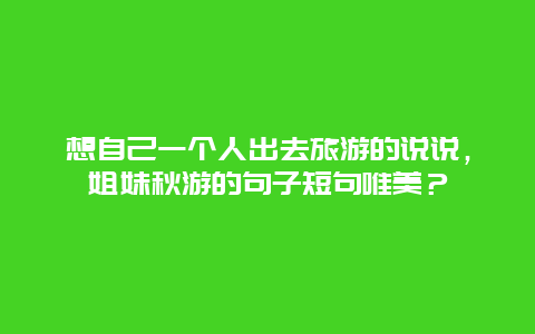 想自己一个人出去旅游的说说，姐妹秋游的句子短句唯美？