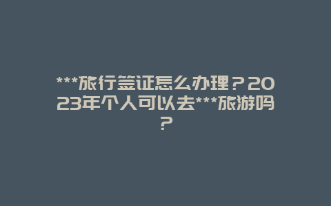 ***旅行签证怎么办理？2023年个人可以去***旅游吗？