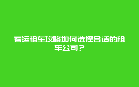 春运租车攻略如何选择合适的租车公司？