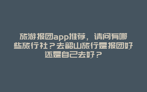 旅游报团app推荐，请问有哪些旅行社？去韶山旅行是报团好还是自己去好？