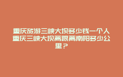 重庆旅游三峡大坝多少钱一个人重庆三峡大坝离跟离南阳多少公里？