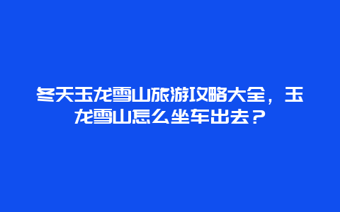 冬天玉龙雪山旅游攻略大全，玉龙雪山怎么坐车出去？