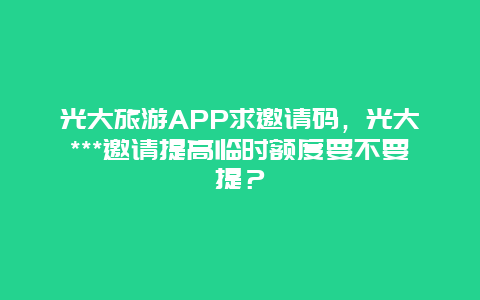 光大旅游APP求邀请码，光大***邀请提高临时额度要不要提？