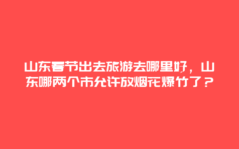 山东春节出去旅游去哪里好，山东哪两个市允许放烟花爆竹了？