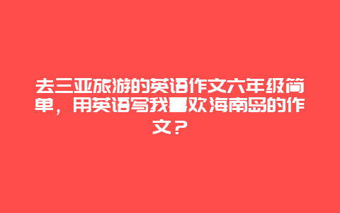 去三亚旅游的英语作文六年级简单，用英语写我喜欢海南岛的作文？