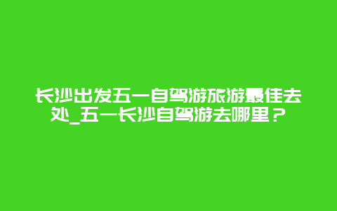 长沙出发五一自驾游旅游最佳去处_五一长沙自驾游去哪里？